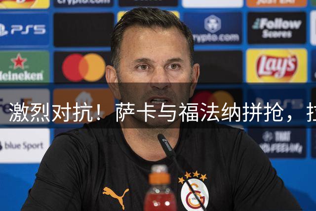 激烈对抗！萨卡与福法纳拼抢，拉维亚补防犯规